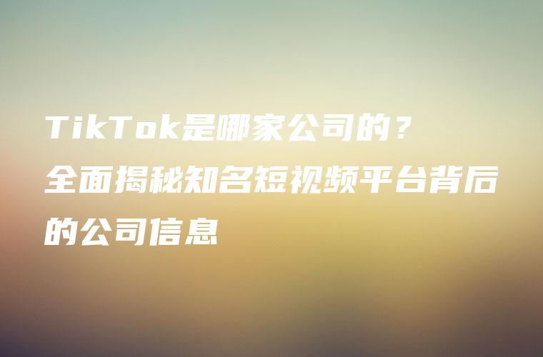 TikTok是哪家公司的？全面揭秘知名短视频平台背后的公司信息