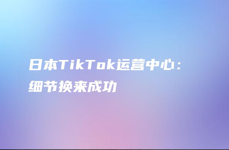 日本TikTok运营中心： 细节换来成功