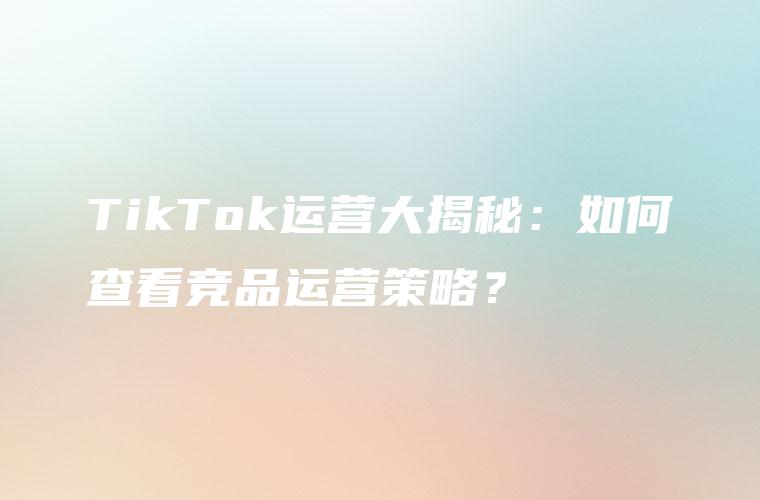 TikTok运营大揭秘：如何查看竞品运营策略？