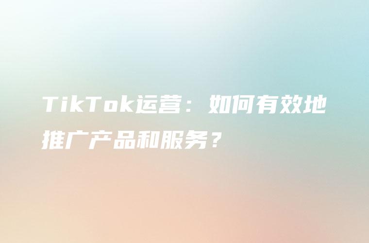 TikTok运营：如何有效地推广产品和服务？