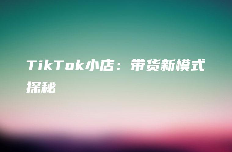 TikTok小店：带货新模式探秘