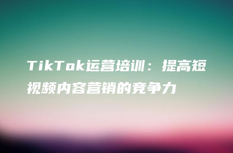 TikTok运营培训：提高短视频内容营销的竞争力