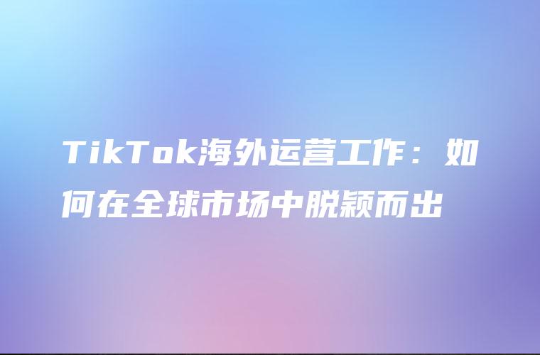 TikTok海外运营工作：如何在全球市场中脱颖而出