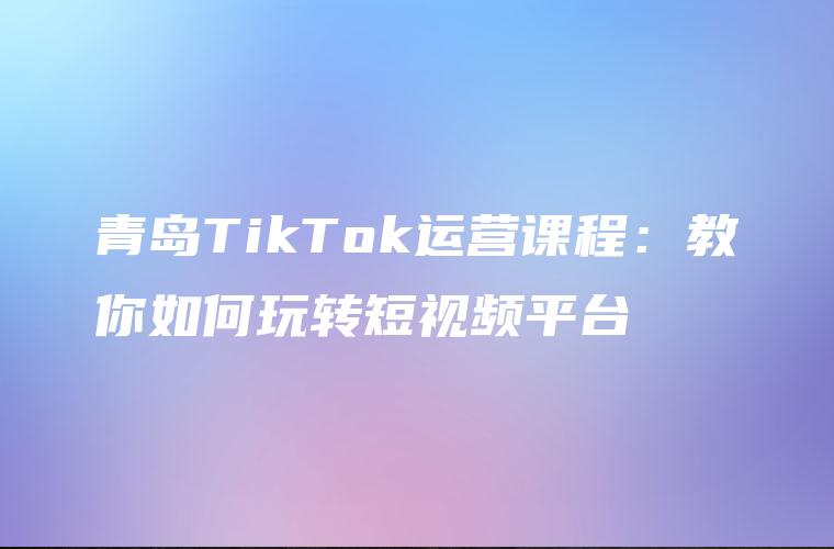 青岛TikTok运营课程：教你如何玩转短视频平台