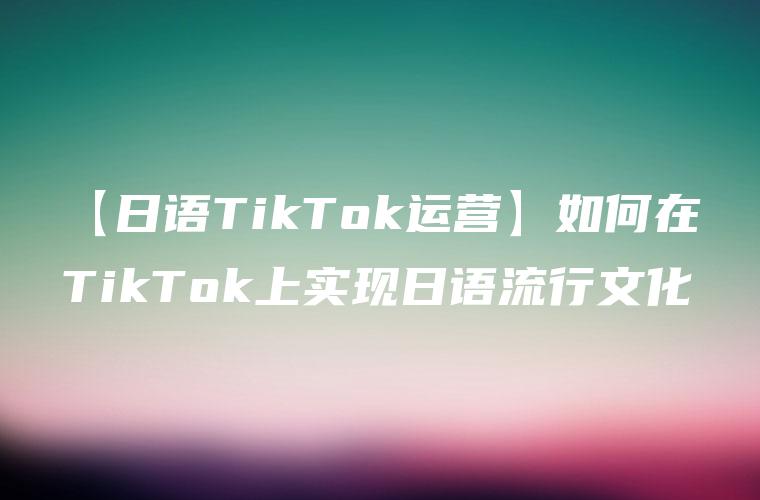 【日语TikTok运营】如何在TikTok上实现日语流行文化