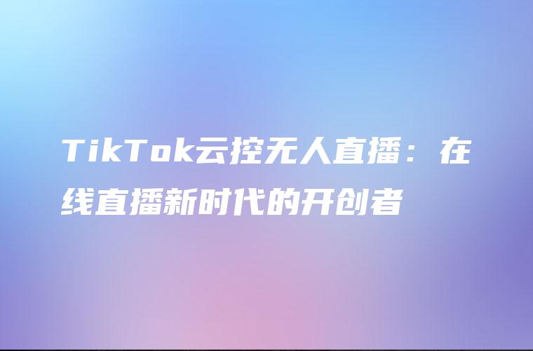 TikTok云控无人直播：在线直播新时代的开创者