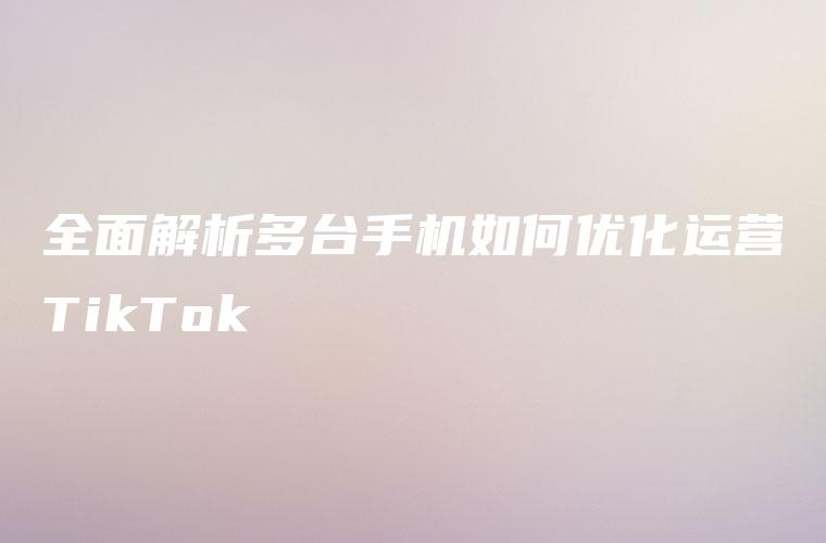 全面解析多台手机如何优化运营TikTok