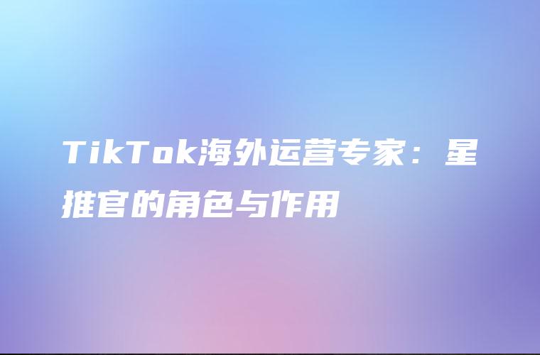TikTok海外运营专家：星推官的角色与作用