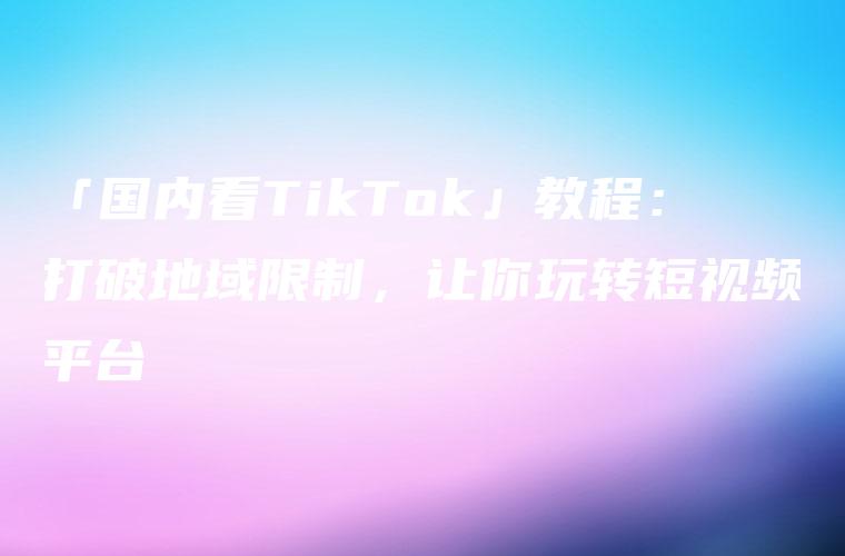 「国内看TikTok」教程：打破地域限制，让你玩转短视频平台