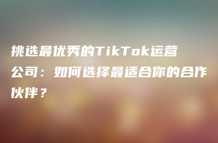 挑选最优秀的TikTok运营公司：如何选择最适合你的合作伙伴？