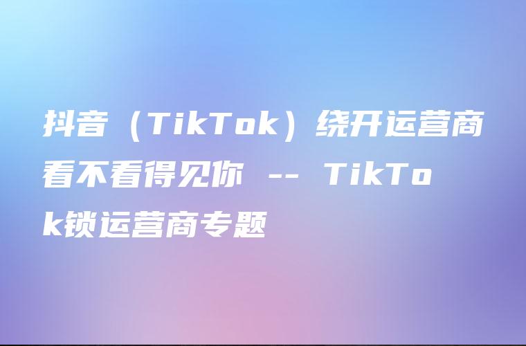 抖音（TikTok）绕开运营商看不看得见你 — TikTok锁运营商专题
