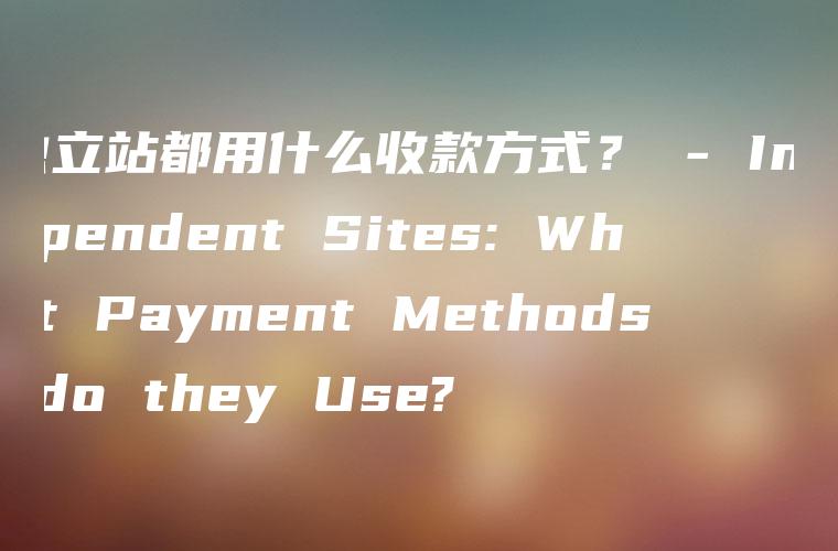 独立站都用什么收款方式？ – Independent Sites: What Payment Methods do they Use?