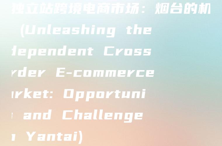 解锁独立站跨境电商市场：烟台的机遇与挑战 (Unleashing the Independent Cross-border E-commerce Market: Opportunities and Challenges in Yantai)