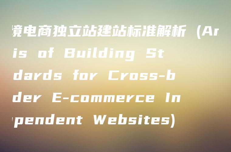 跨境电商独立站建站标准解析 (Analysis of Building Standards for Cross-border E-commerce Independent Websites)
