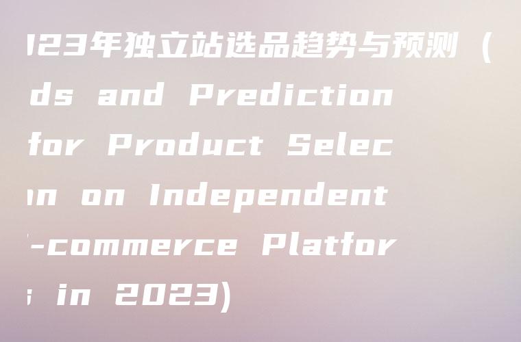2023年独立站选品趋势与预测 (Trends and Predictions for Product Selection on Independent E-commerce Platforms in 2023)