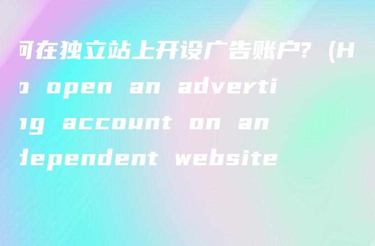 如何在独立站上开设广告账户? (How to open an advertising account on an independent website?)
