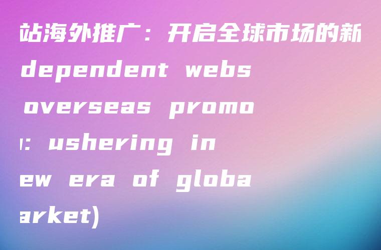 独立站海外推广：开启全球市场的新时代 (Independent website overseas promotion: ushering in a new era of global market)